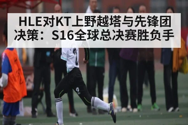 HLE对KT上野越塔与先锋团决策：S16全球总决赛胜负手
